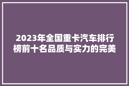 2023年全国重卡汽车排行榜前十名品质与实力的完美结合