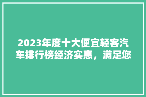 2023年度十大便宜轻客汽车排行榜经济实惠，满足您的出行需求