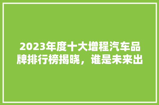 2023年度十大增程汽车品牌排行榜揭晓，谁是未来出行新宠