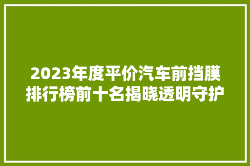 2023年度平价汽车前挡膜排行榜前十名揭晓透明守护，品质之选