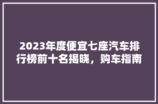 2023年度便宜七座汽车排行榜前十名揭晓，购车指南在此！
