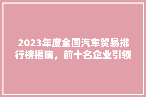 2023年度全国汽车贸易排行榜揭晓，前十名企业引领行业发展