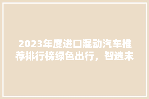 2023年度进口混动汽车推荐排行榜绿色出行，智选未来