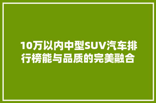 10万以内中型SUV汽车排行榜能与品质的完美融合