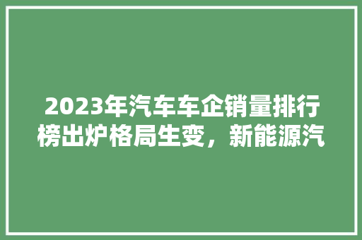 2023年汽车车企销量排行榜出炉格局生变，新能源汽车崛起