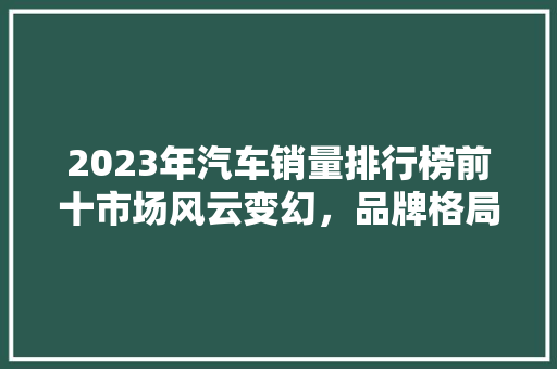2023年汽车销量排行榜前十市场风云变幻，品牌格局再洗牌