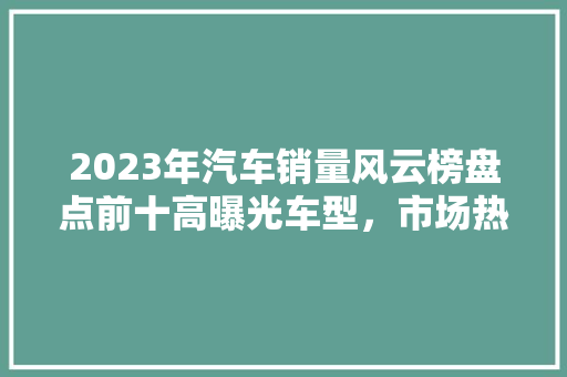 2023年汽车销量风云榜盘点前十高曝光车型，市场热度背后的秘密  第1张