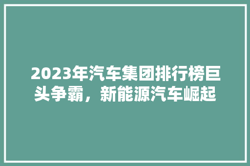 2023年汽车集团排行榜巨头争霸，新能源汽车崛起