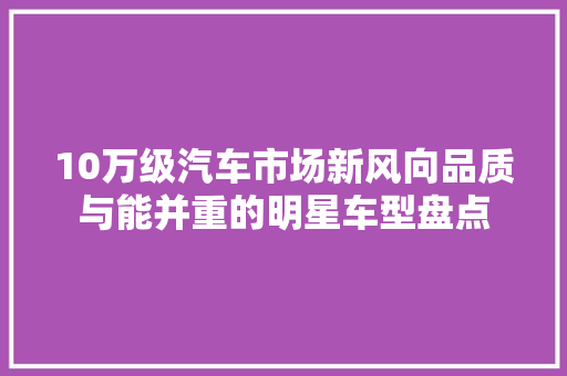 10万级汽车市场新风向品质与能并重的明星车型盘点