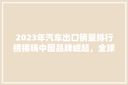 2023年汽车出口销量排行榜揭晓中国品牌崛起，全球市场再掀波澜