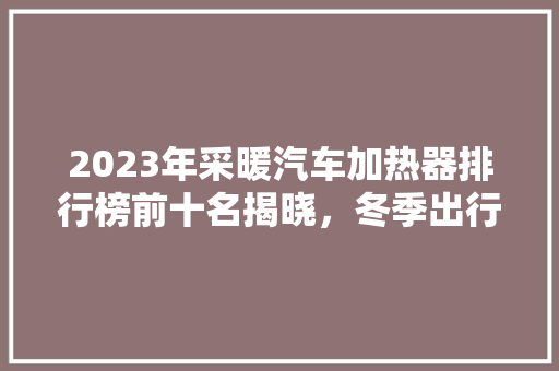 2023年采暖汽车加热器排行榜前十名揭晓，冬季出行无忧！
