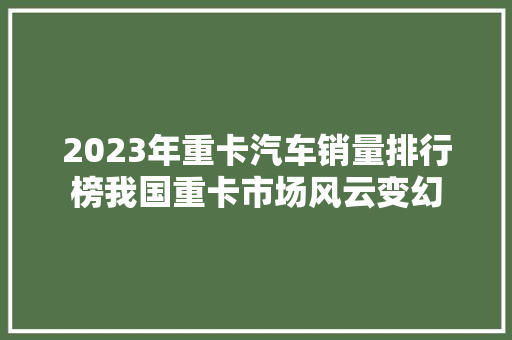 2023年重卡汽车销量排行榜我国重卡市场风云变幻