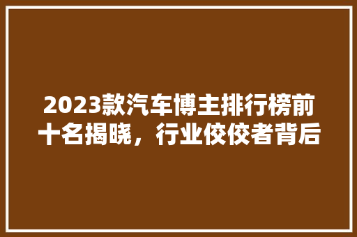 2023款汽车博主排行榜前十名揭晓，行业佼佼者背后的秘密