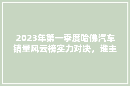 2023年第一季度哈佛汽车销量风云榜实力对决，谁主沉浮