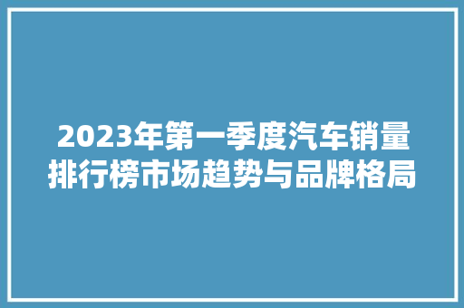 2023年第一季度汽车销量排行榜市场趋势与品牌格局