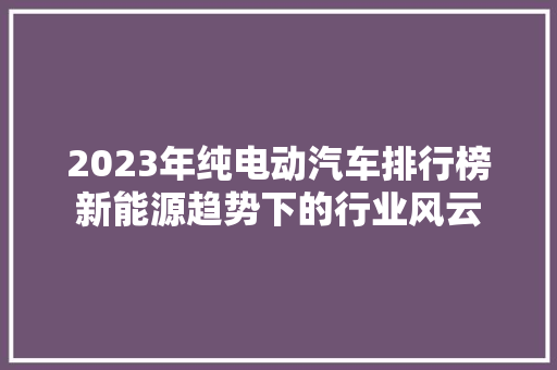 2023年纯电动汽车排行榜新能源趋势下的行业风云