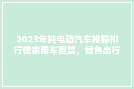 2023年纯电动汽车推荐排行榜家用车型篇，绿色出行新选择