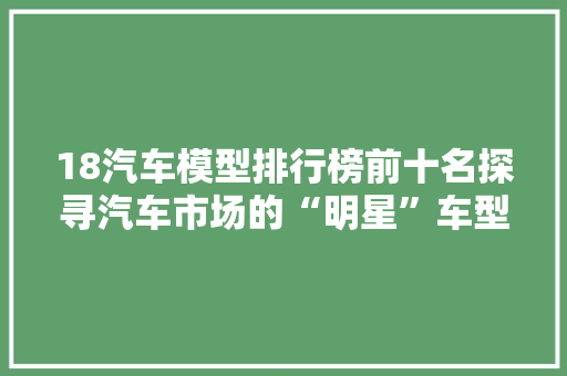 18汽车模型排行榜前十名探寻汽车市场的“明星”车型