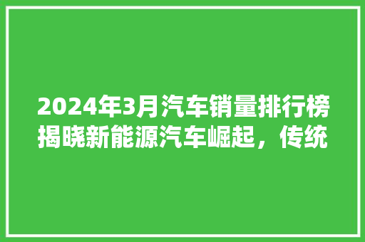 2024年3月汽车销量排行榜揭晓新能源汽车崛起，传统车企面临挑战