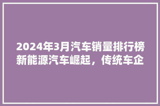 2024年3月汽车销量排行榜新能源汽车崛起,传统车企面临挑战 第1张 2024年3月汽车销量排行榜新能源汽车崛起,传统车企面临挑战 第1张