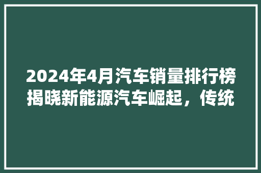 2024年4月汽车销量排行榜揭晓新能源汽车崛起，传统巨头格局生变  第1张