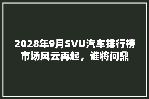 2028年9月SVU汽车排行榜市场风云再起，谁将问鼎  第1张