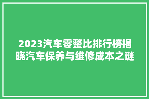 2023汽车零整比排行榜揭晓汽车保养与维修成本之谜