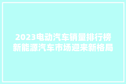 2023电动汽车销量排行榜新能源汽车市场迎来新格局