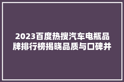 2023百度热搜汽车电瓶品牌排行榜揭晓品质与口碑并存，消费者心中的“电瓶王者”