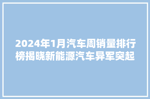 2024年1月汽车周销量排行榜揭晓新能源汽车异军突起，传统车企蓄势待发