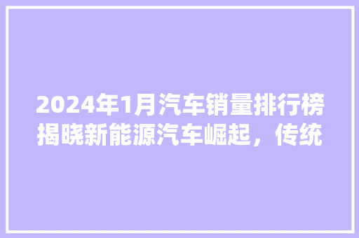 2024年1月汽车销量排行榜揭晓新能源汽车崛起，传统车企蓄势待发