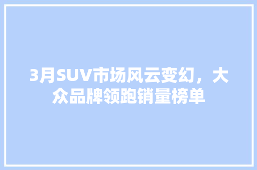 3月SUV市场风云变幻，大众品牌领跑销量榜单  第1张