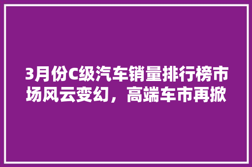 3月份C级汽车销量排行榜市场风云变幻，高端车市再掀波澜