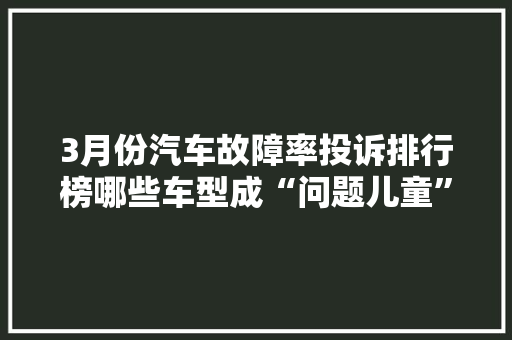 3月份汽车故障率投诉排行榜哪些车型成“问题儿童”