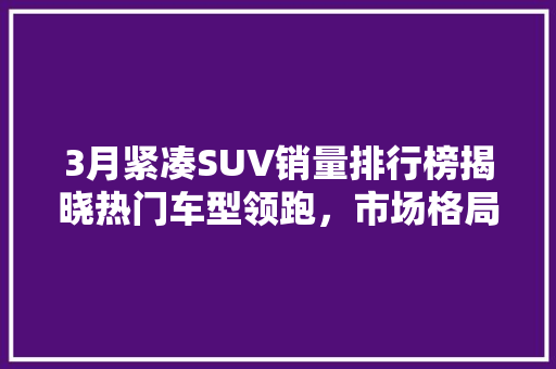 3月紧凑SUV销量排行榜揭晓热门车型领跑，市场格局再洗牌  第1张