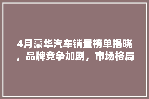 4月豪华汽车销量榜单揭晓，品牌竞争加剧，市场格局再塑