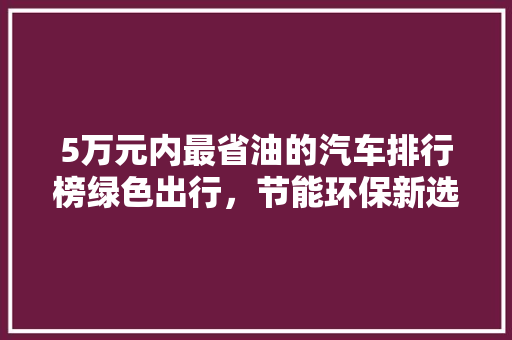 5万元内最省油的汽车排行榜绿色出行，节能环保新选择