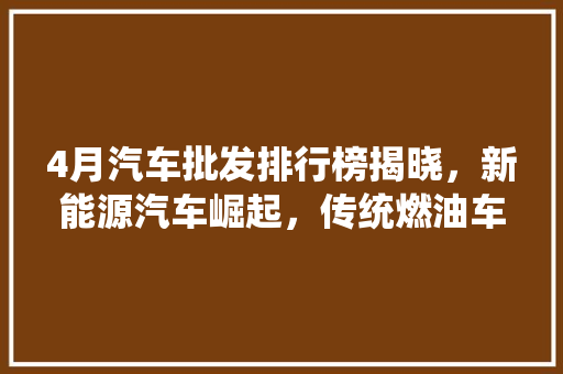 4月汽车批发排行榜揭晓，新能源汽车崛起，传统燃油车面临挑战  第1张