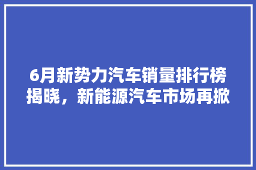 6月新势力汽车销量排行榜揭晓，新能源汽车市场再掀风云