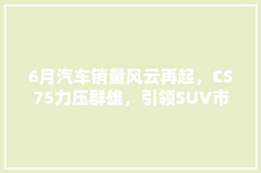 6月汽车销量风云再起，CS75力压群雄，引领SUV市场新潮流
