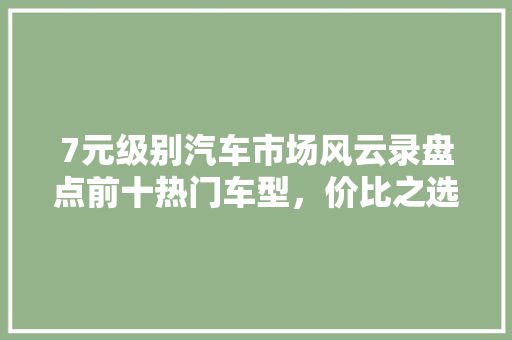 7元级别汽车市场风云录盘点前十热门车型，价比之选