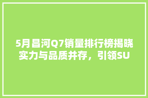 5月昌河Q7销量排行榜揭晓实力与品质并存，引领SUV市场新风尚