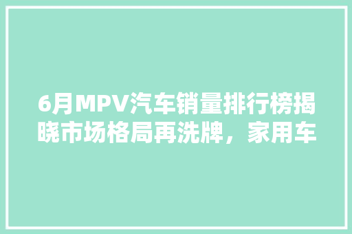 6月MPV汽车销量排行榜揭晓市场格局再洗牌，家用车崛起成新趋势