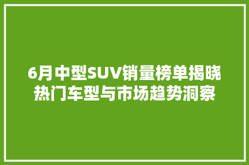 6月中型SUV销量榜单揭晓热门车型与市场趋势洞察