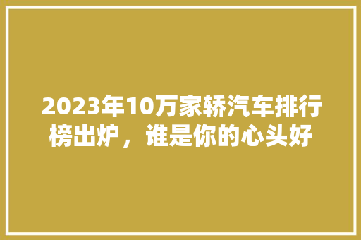 2023年10万家轿汽车排行榜出炉，谁是你的心头好