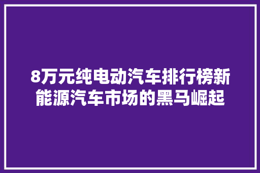 8万元纯电动汽车排行榜新能源汽车市场的黑马崛起  第1张