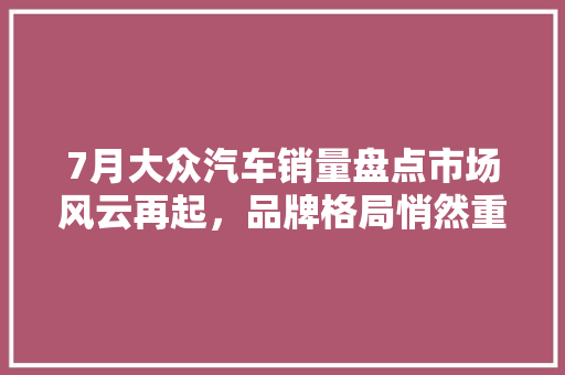 7月大众汽车销量盘点市场风云再起，品牌格局悄然重塑