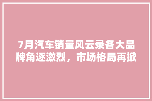 7月汽车销量风云录各大品牌角逐激烈，市场格局再掀波澜  第1张