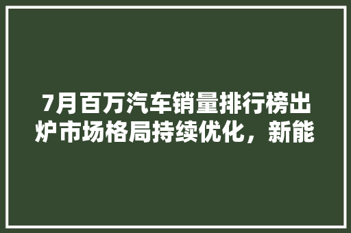 7月百万汽车销量排行榜出炉市场格局持续优化，新能源汽车异军突起
