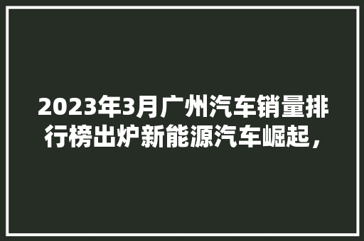 2023年3月广州汽车销量排行榜出炉新能源汽车崛起，市场格局再洗牌